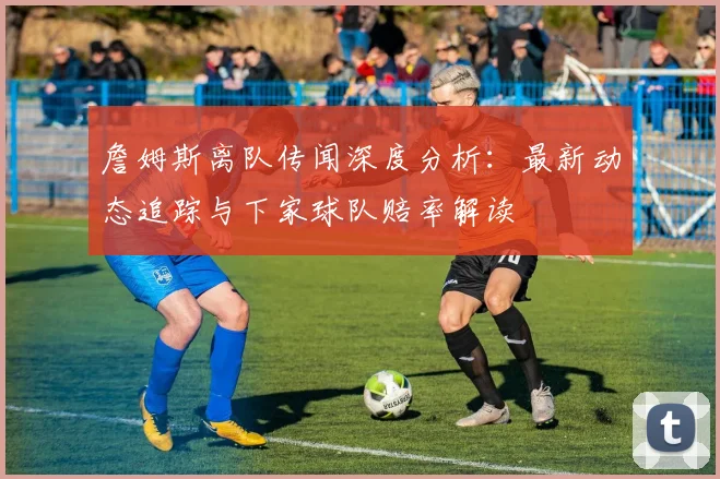 詹姆斯离队传闻深度分析：最新动态追踪与下家球队赔率解读