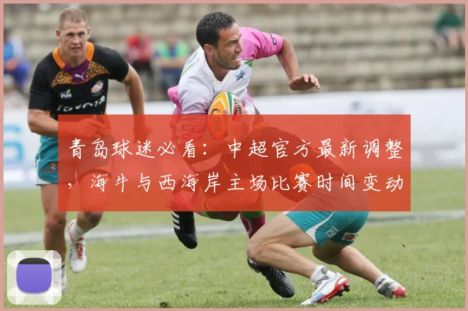 青岛球迷必看：中超官方最新调整，海牛与西海岸主场比赛时间变动详解