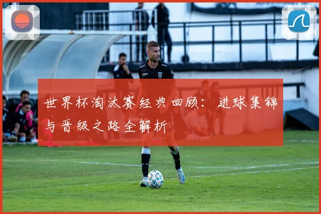 世界杯淘汰赛经典回顾：进球集锦与晋级之路全解析