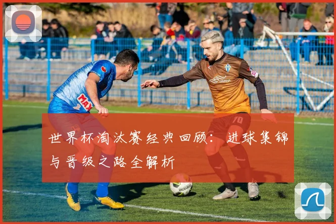 世界杯淘汰赛经典回顾:进球集锦与晋级之路全解析