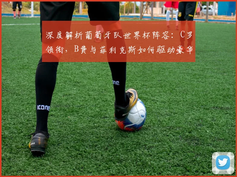 深度解析葡萄牙队世界杯阵容：C罗领衔，B费与菲利克斯如何驱动豪华攻击线