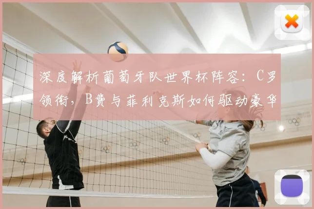 深度解析葡萄牙队世界杯阵容:C罗领衔,B费与菲利克斯如何驱动豪华攻击线