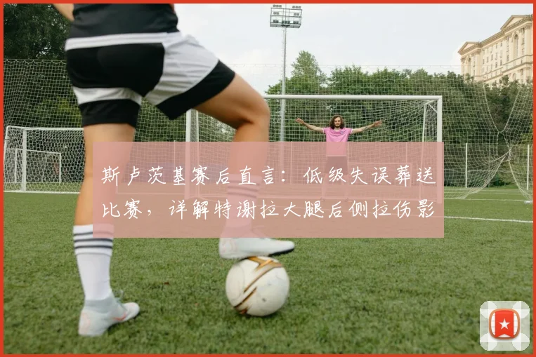 斯卢茨基赛后直言：低级失误葬送比赛，详解特谢拉大腿后侧拉伤影响与恢复要点